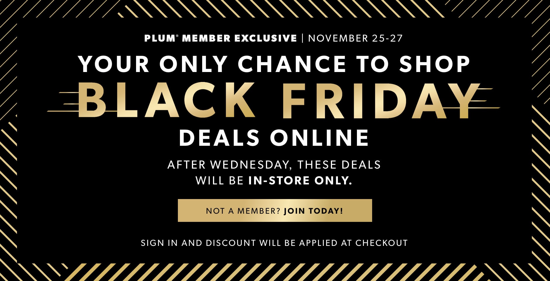 plum member exclusive - your only chance to shop Black Friday deals online. November 25-27