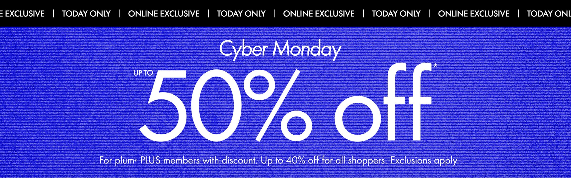 our biggest ever Cyber Monday. up to 50% off - ends tonight - online exclusive!
